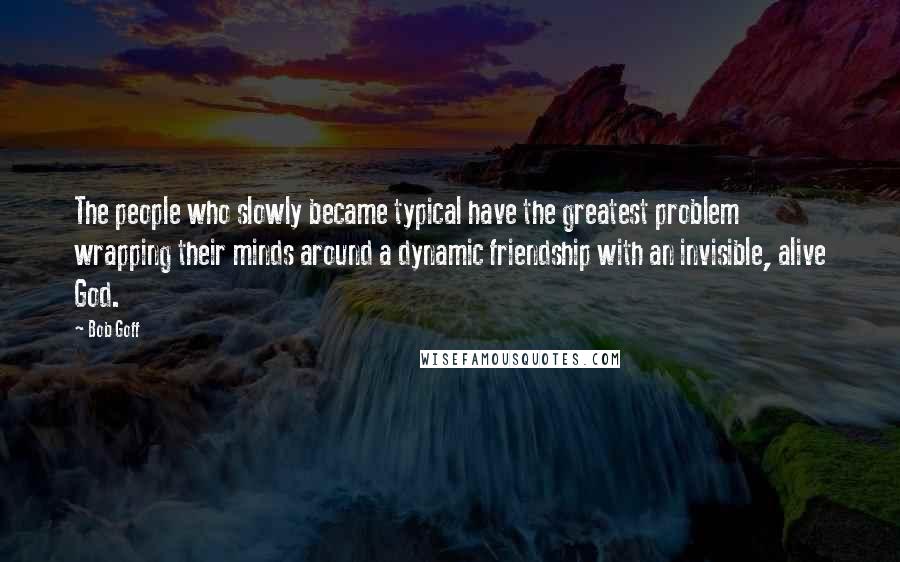 Bob Goff Quotes: The people who slowly became typical have the greatest problem wrapping their minds around a dynamic friendship with an invisible, alive God.