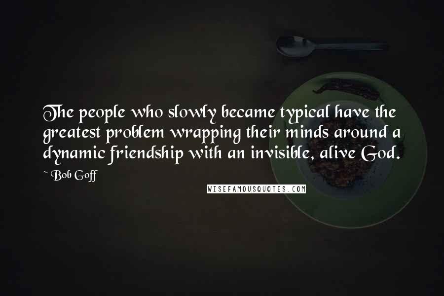 Bob Goff Quotes: The people who slowly became typical have the greatest problem wrapping their minds around a dynamic friendship with an invisible, alive God.