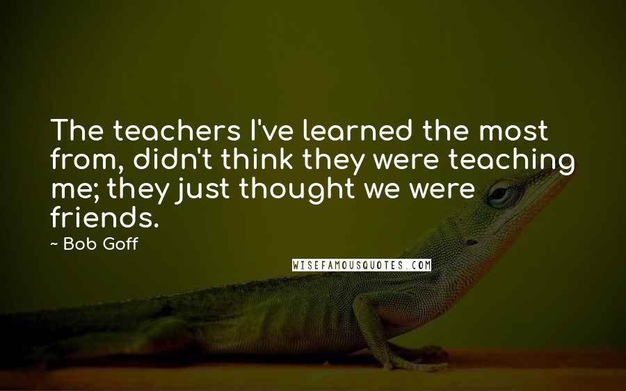 Bob Goff Quotes: The teachers I've learned the most from, didn't think they were teaching me; they just thought we were friends.