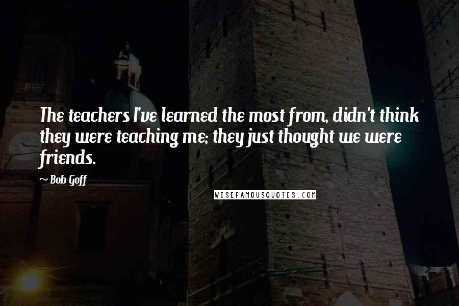 Bob Goff Quotes: The teachers I've learned the most from, didn't think they were teaching me; they just thought we were friends.