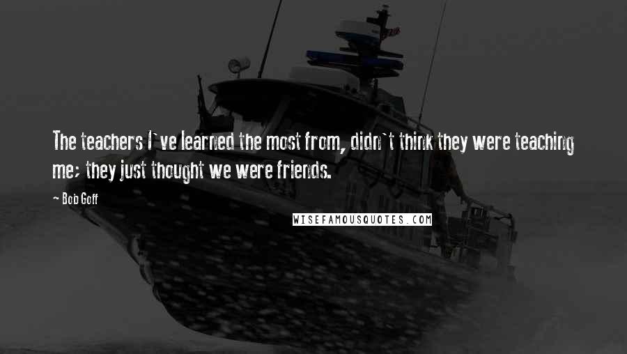 Bob Goff Quotes: The teachers I've learned the most from, didn't think they were teaching me; they just thought we were friends.