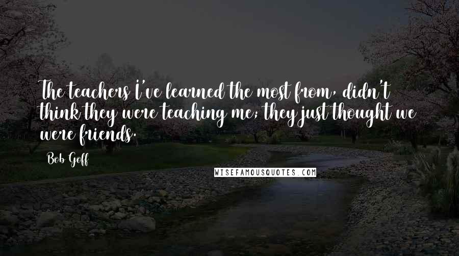 Bob Goff Quotes: The teachers I've learned the most from, didn't think they were teaching me; they just thought we were friends.