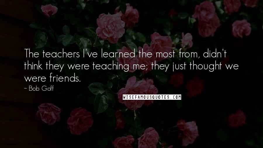 Bob Goff Quotes: The teachers I've learned the most from, didn't think they were teaching me; they just thought we were friends.