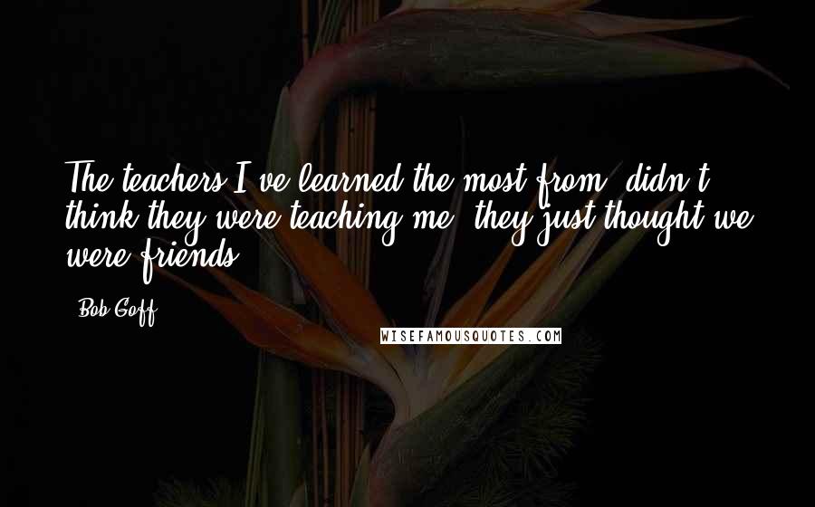 Bob Goff Quotes: The teachers I've learned the most from, didn't think they were teaching me; they just thought we were friends.