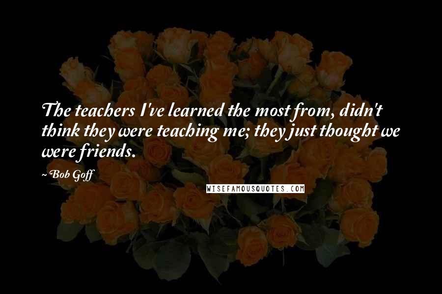 Bob Goff Quotes: The teachers I've learned the most from, didn't think they were teaching me; they just thought we were friends.