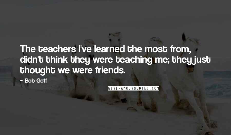 Bob Goff Quotes: The teachers I've learned the most from, didn't think they were teaching me; they just thought we were friends.