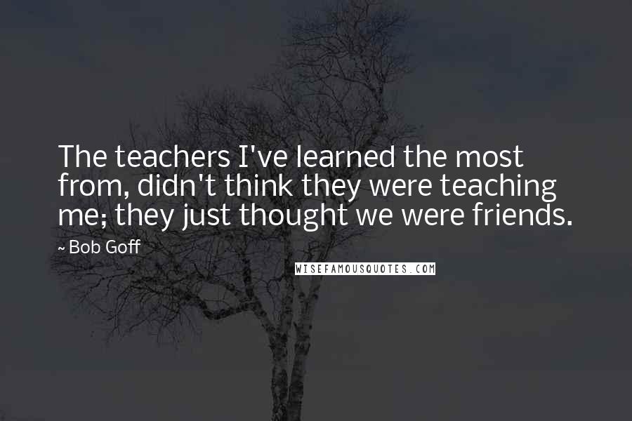 Bob Goff Quotes: The teachers I've learned the most from, didn't think they were teaching me; they just thought we were friends.