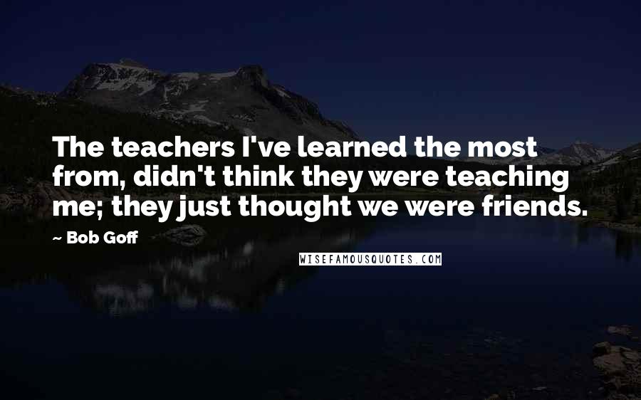 Bob Goff Quotes: The teachers I've learned the most from, didn't think they were teaching me; they just thought we were friends.