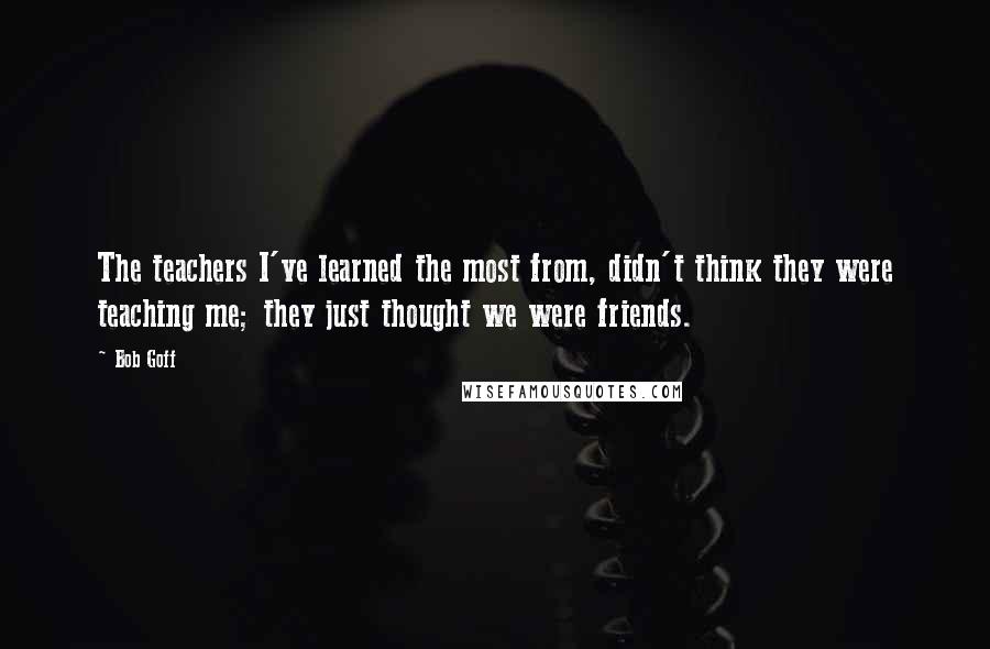 Bob Goff Quotes: The teachers I've learned the most from, didn't think they were teaching me; they just thought we were friends.