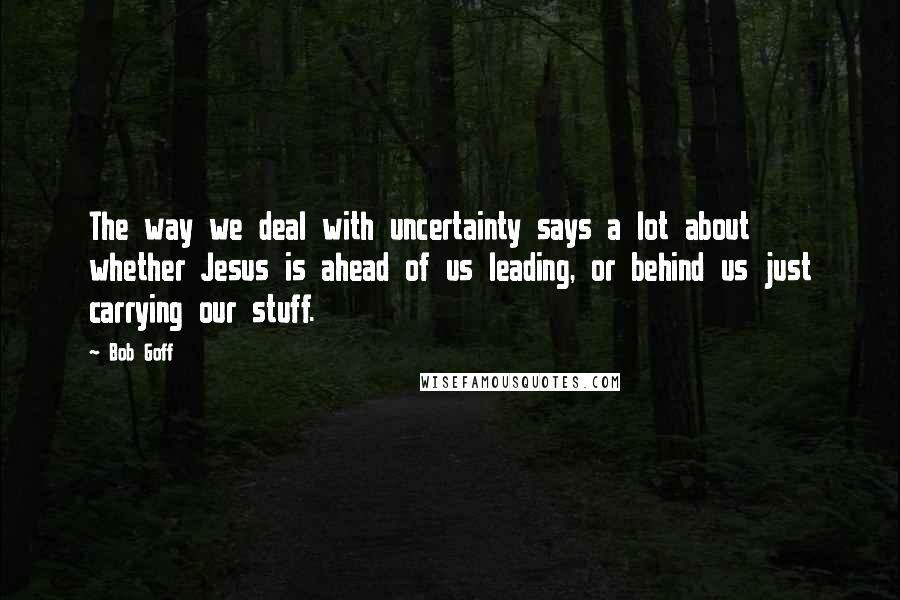 Bob Goff Quotes: The way we deal with uncertainty says a lot about whether Jesus is ahead of us leading, or behind us just carrying our stuff.