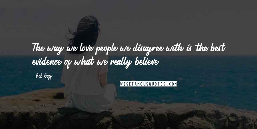 Bob Goff Quotes: The way we love people we disagree with is the best evidence of what we really believe.