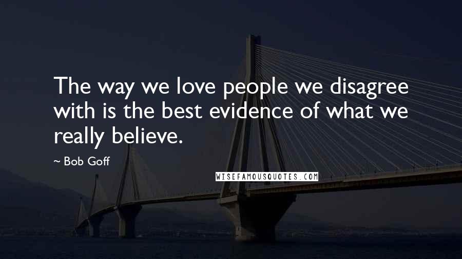 Bob Goff Quotes: The way we love people we disagree with is the best evidence of what we really believe.