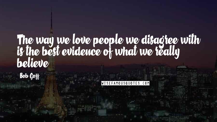 Bob Goff Quotes: The way we love people we disagree with is the best evidence of what we really believe.