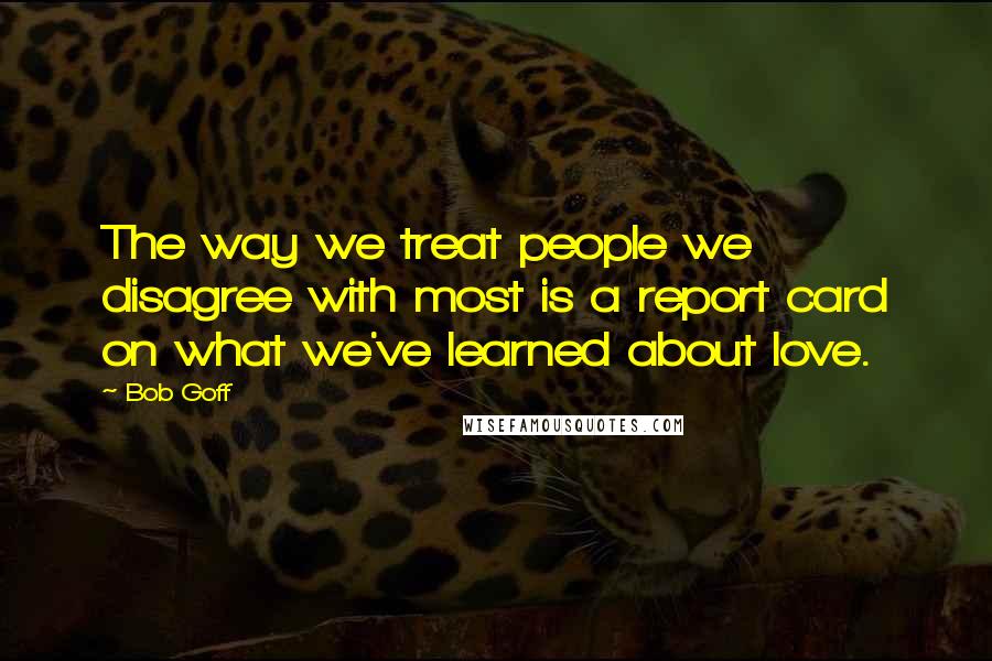 Bob Goff Quotes: The way we treat people we disagree with most is a report card on what we've learned about love.