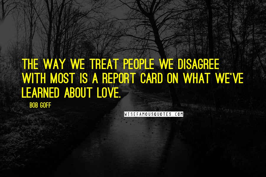 Bob Goff Quotes: The way we treat people we disagree with most is a report card on what we've learned about love.