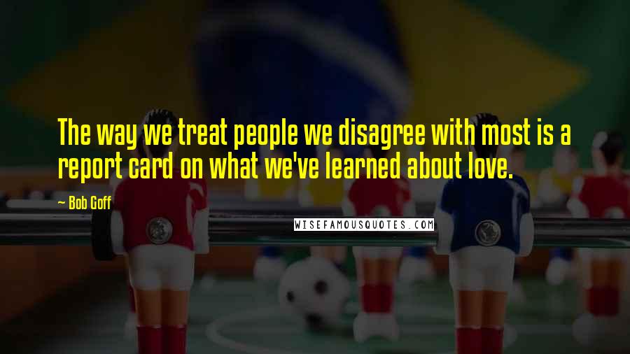 Bob Goff Quotes: The way we treat people we disagree with most is a report card on what we've learned about love.