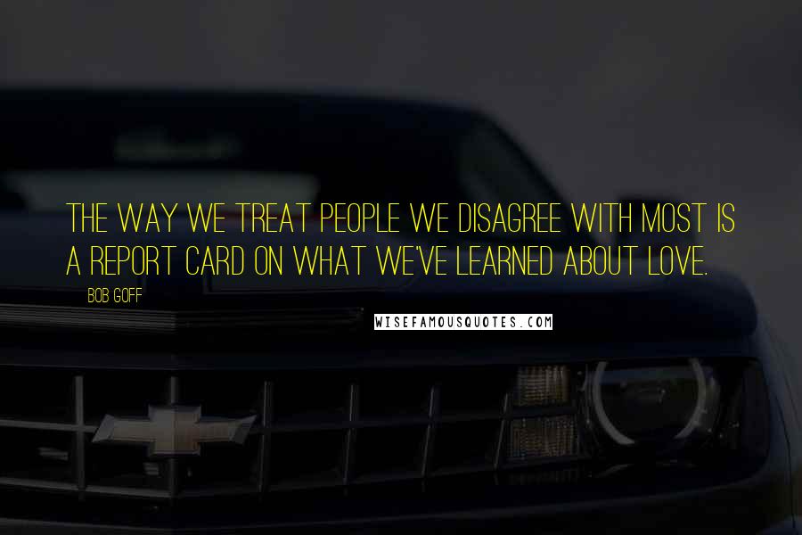 Bob Goff Quotes: The way we treat people we disagree with most is a report card on what we've learned about love.