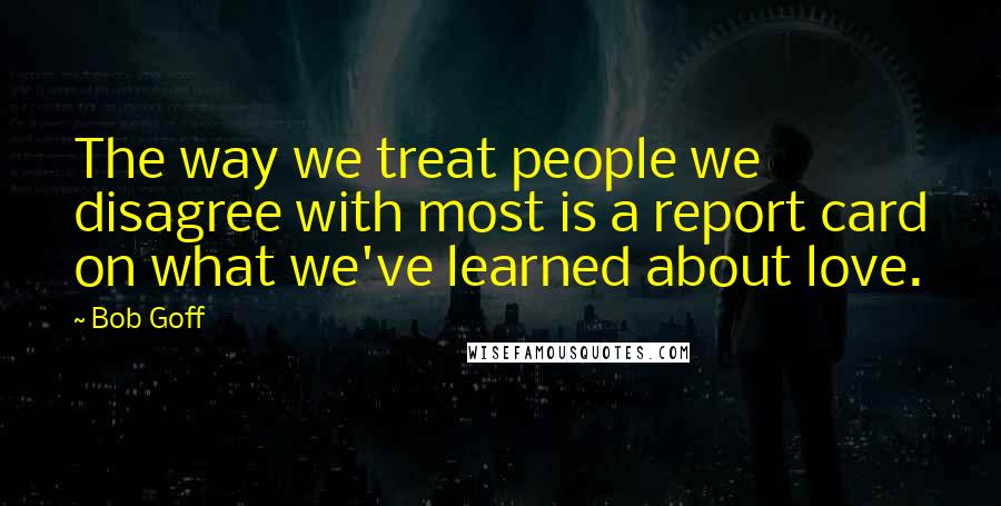 Bob Goff Quotes: The way we treat people we disagree with most is a report card on what we've learned about love.