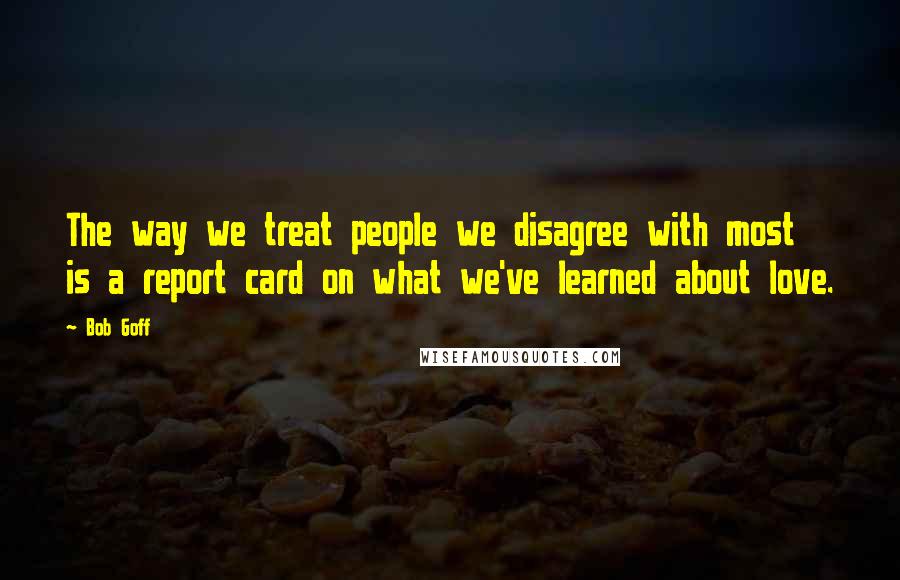 Bob Goff Quotes: The way we treat people we disagree with most is a report card on what we've learned about love.