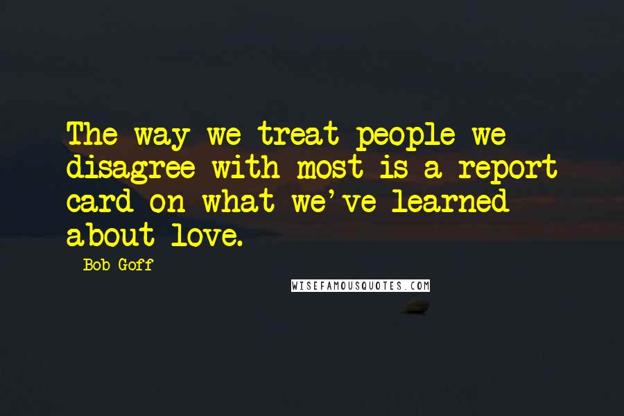 Bob Goff Quotes: The way we treat people we disagree with most is a report card on what we've learned about love.
