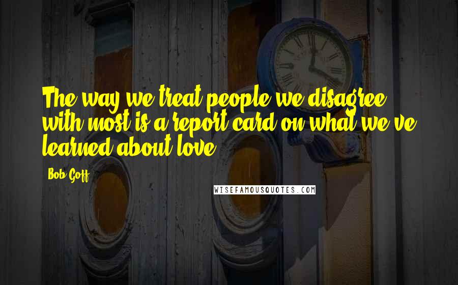 Bob Goff Quotes: The way we treat people we disagree with most is a report card on what we've learned about love.