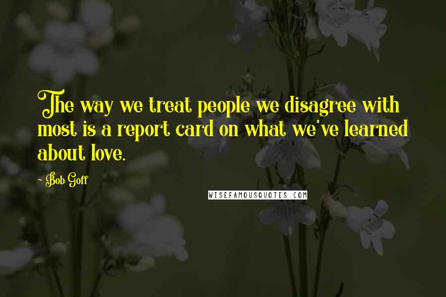 Bob Goff Quotes: The way we treat people we disagree with most is a report card on what we've learned about love.