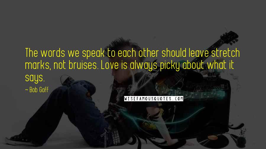 Bob Goff Quotes: The words we speak to each other should leave stretch marks, not bruises. Love is always picky about what it says.
