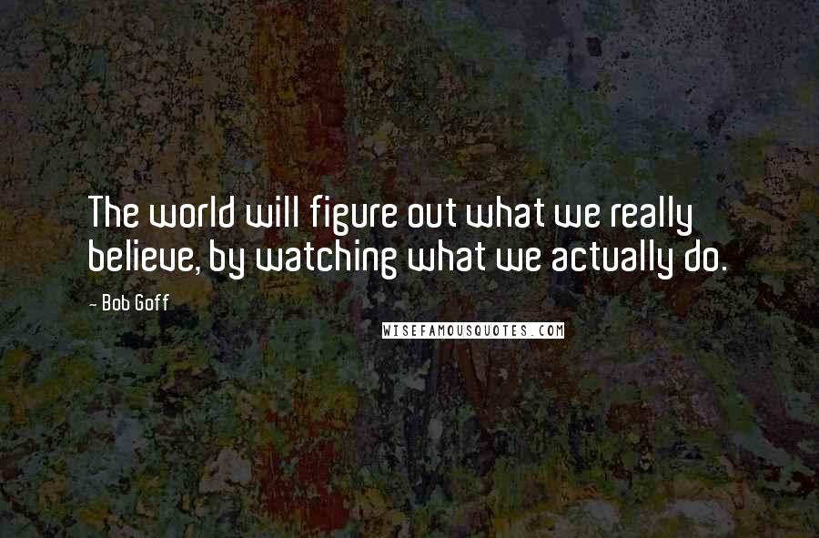 Bob Goff Quotes: The world will figure out what we really believe, by watching what we actually do.