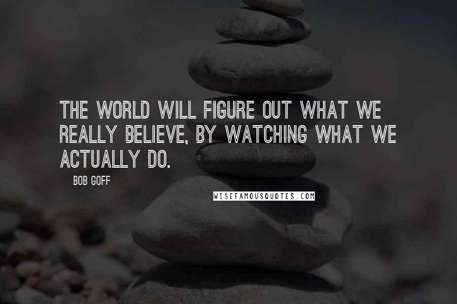 Bob Goff Quotes: The world will figure out what we really believe, by watching what we actually do.