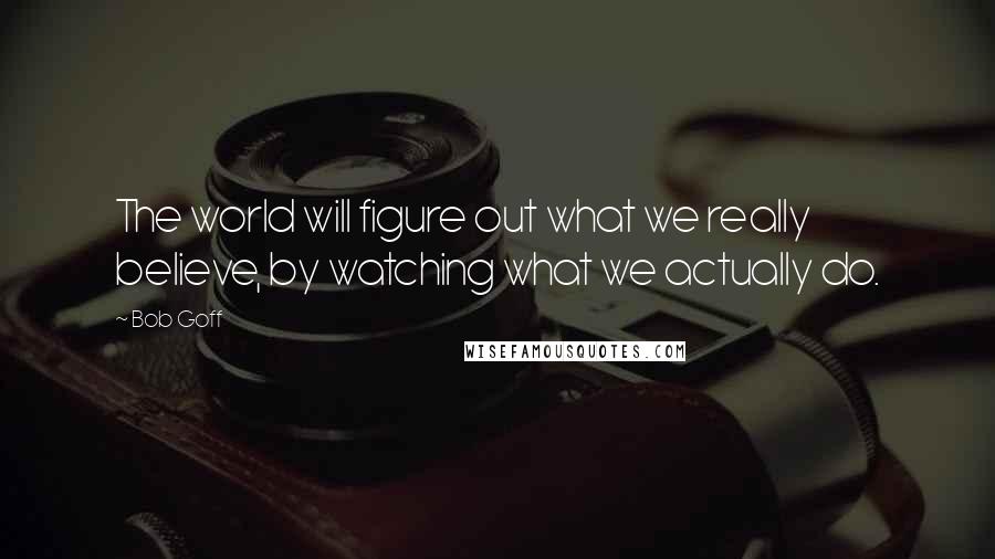 Bob Goff Quotes: The world will figure out what we really believe, by watching what we actually do.