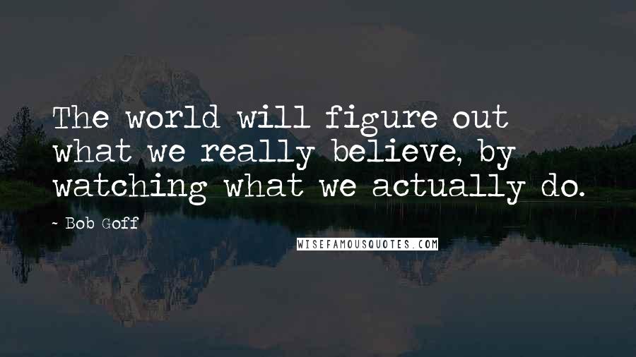Bob Goff Quotes: The world will figure out what we really believe, by watching what we actually do.