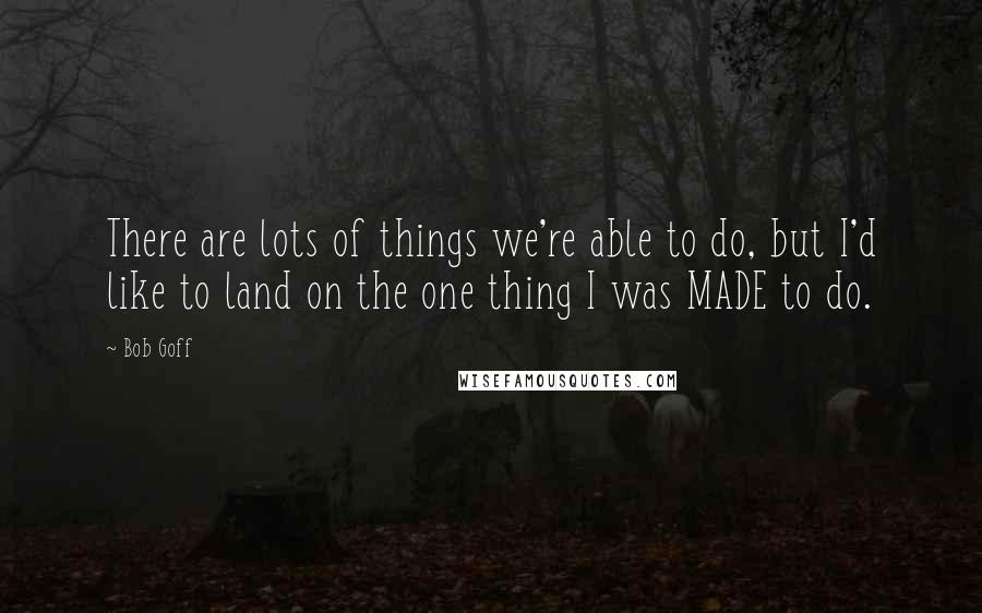 Bob Goff Quotes: There are lots of things we're able to do, but I'd like to land on the one thing I was MADE to do.