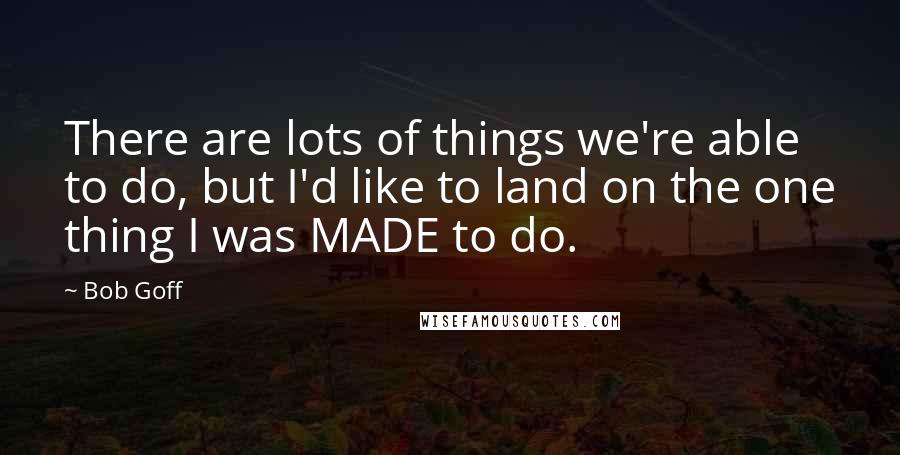 Bob Goff Quotes: There are lots of things we're able to do, but I'd like to land on the one thing I was MADE to do.