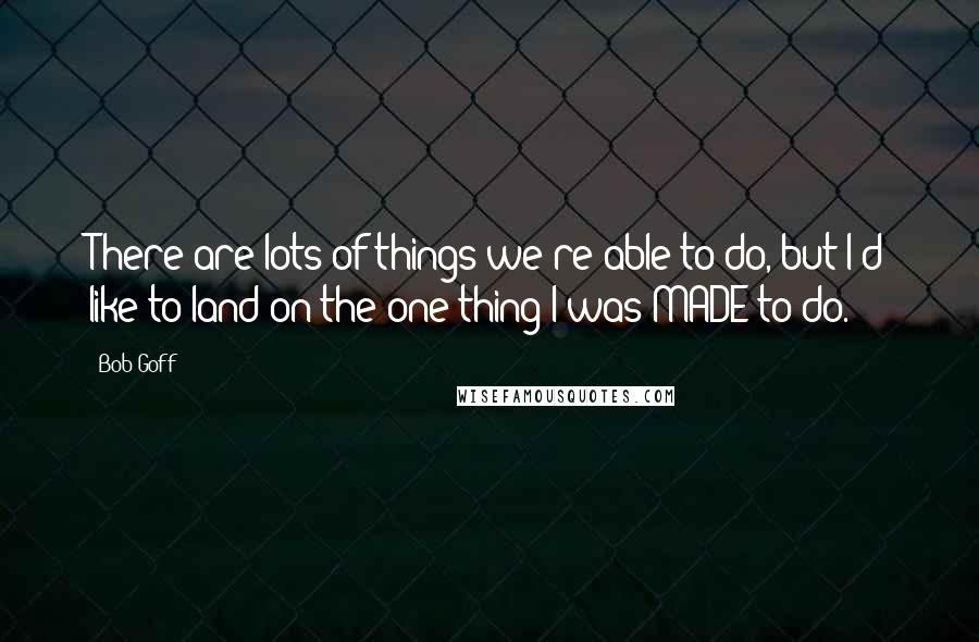 Bob Goff Quotes: There are lots of things we're able to do, but I'd like to land on the one thing I was MADE to do.