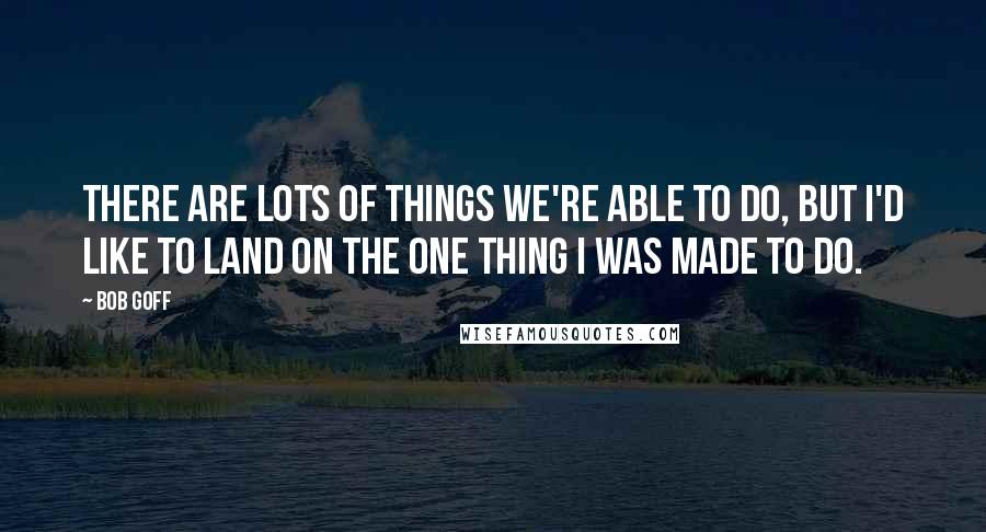 Bob Goff Quotes: There are lots of things we're able to do, but I'd like to land on the one thing I was MADE to do.