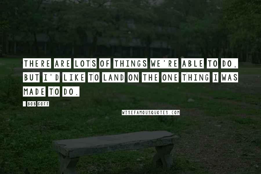 Bob Goff Quotes: There are lots of things we're able to do, but I'd like to land on the one thing I was MADE to do.