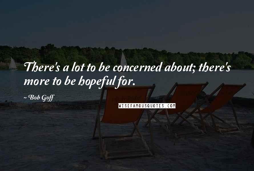Bob Goff Quotes: There's a lot to be concerned about; there's more to be hopeful for.