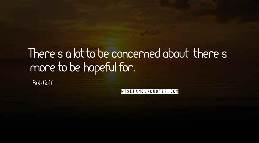 Bob Goff Quotes: There's a lot to be concerned about; there's more to be hopeful for.