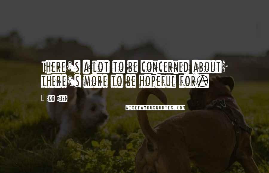 Bob Goff Quotes: There's a lot to be concerned about; there's more to be hopeful for.