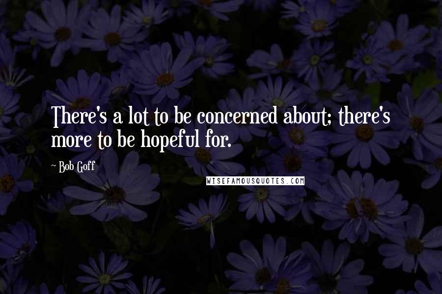 Bob Goff Quotes: There's a lot to be concerned about; there's more to be hopeful for.