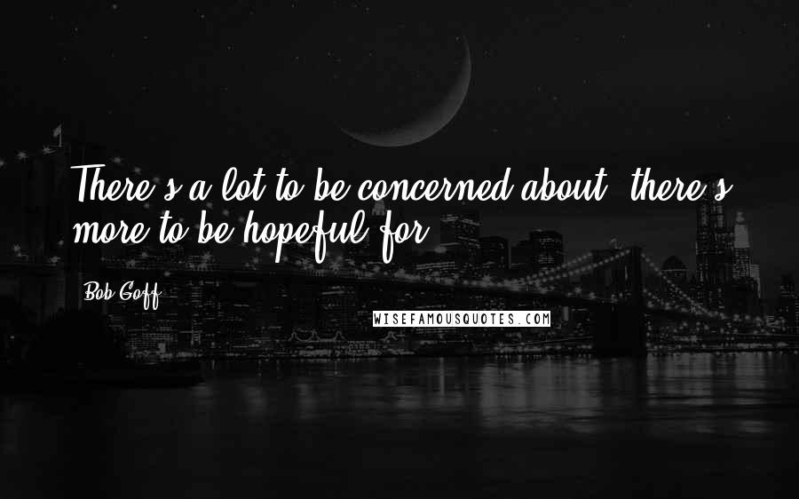 Bob Goff Quotes: There's a lot to be concerned about; there's more to be hopeful for.