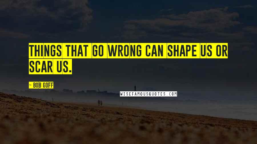 Bob Goff Quotes: Things that go wrong can shape us or scar us.