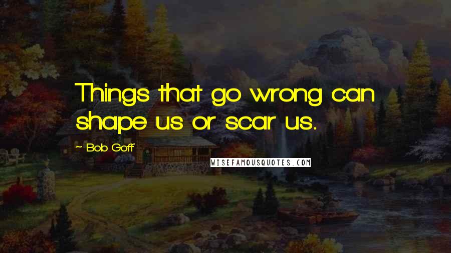 Bob Goff Quotes: Things that go wrong can shape us or scar us.