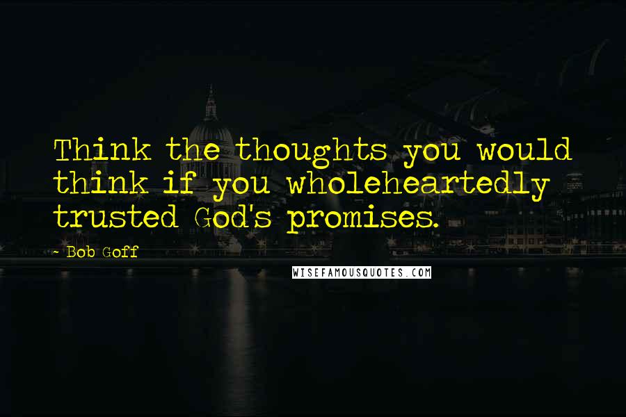 Bob Goff Quotes: Think the thoughts you would think if you wholeheartedly trusted God's promises.