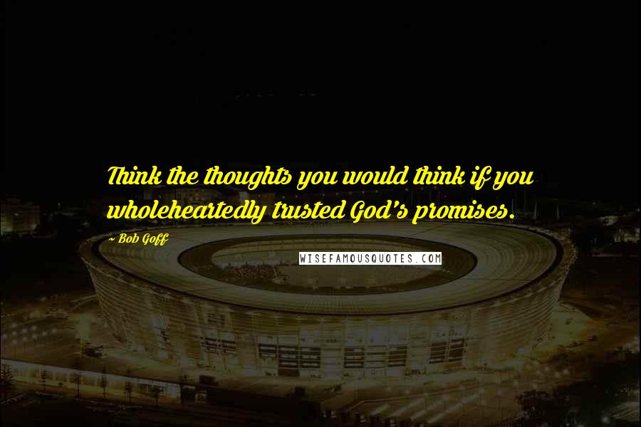 Bob Goff Quotes: Think the thoughts you would think if you wholeheartedly trusted God's promises.