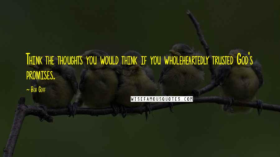 Bob Goff Quotes: Think the thoughts you would think if you wholeheartedly trusted God's promises.