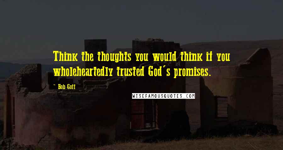 Bob Goff Quotes: Think the thoughts you would think if you wholeheartedly trusted God's promises.