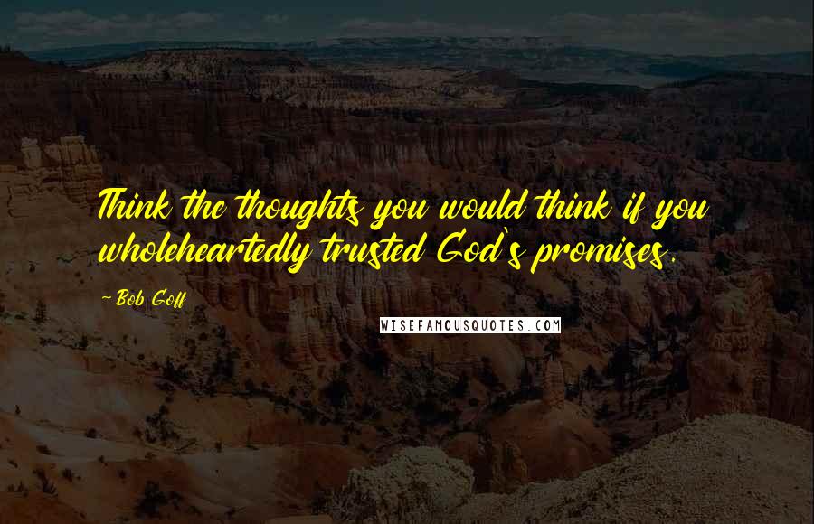 Bob Goff Quotes: Think the thoughts you would think if you wholeheartedly trusted God's promises.