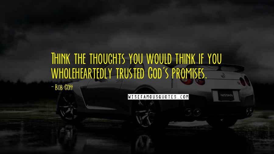 Bob Goff Quotes: Think the thoughts you would think if you wholeheartedly trusted God's promises.