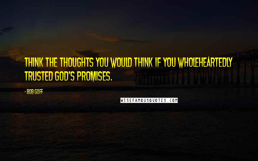 Bob Goff Quotes: Think the thoughts you would think if you wholeheartedly trusted God's promises.